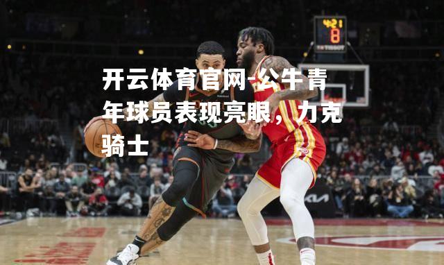 公牛青年球员表现亮眼，力克骑士